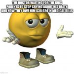 :| | THE DOCTOR WAITING FOR THE KIDS PARENTS TO STOP CRYING ABOUT HIS DEATH AND HOW THEY OWE HIM $38,924 IN MEDICAL BILLS | image tagged in yellow emoji face | made w/ Imgflip meme maker