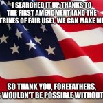 American flag | I SEARCHED IT UP, THANKS TO THE FIRST AMENDMENT (AND THE DOCTRINES OF FAIR USE), WE CAN MAKE MEMES; SO THANK YOU, FOREFATHERS, THIS WOULDN'T BE POSSIBLE WITHOUT YOU | image tagged in american flag | made w/ Imgflip meme maker