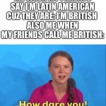 Greta Thunberg how dare you | ME WHEN MY PARENTS SAY I’M LATIN AMERICAN CUZ THEY ARE: I’M BRITISH 
ALSO ME WHEN MY FRIENDS CALL ME BRITISH: | image tagged in greta thunberg how dare you | made w/ Imgflip meme maker