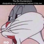 This happens to me all of the time. For example TOdAy | Me when I’m about to enjoy the thunderstorm:
The the thunderstorm dissipating out of existence before it hits me: | image tagged in no | made w/ Imgflip meme maker
