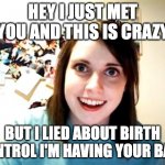 Overly Attached Girlfriend 3 | HEY I JUST MET YOU AND THIS IS CRAZY; BUT I LIED ABOUT BIRTH CONTROL I'M HAVING YOUR BABY | image tagged in memes,overly attached girlfriend | made w/ Imgflip meme maker