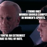 Did you hear the tragedy of Darth Plagueis the wise | I THINK ONLY WOMEN SHOULD COMPETE IN WOMEN'S SPORTS. SO YOU'RE AN EXTREMIST THAT IS FULL OF HATE. | image tagged in did you hear the tragedy of darth plagueis the wise | made w/ Imgflip meme maker