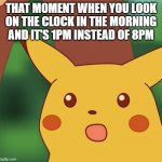 it happend | THAT MOMENT WHEN YOU LOOK ON THE CLOCK IN THE MORNING AND IT'S 1PM INSTEAD OF 8PM | image tagged in surprised pikachu higher quality | made w/ Imgflip meme maker