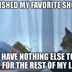 Someone Relate? | FINISHED MY FAVORITE SHOW, I HAVE NOTHING ELSE TO DO FOR THE REST OF MY LIFE | image tagged in memes,i should buy a boat cat | made w/ Imgflip meme maker