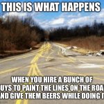 This Is What Happens When… | THIS IS WHAT HAPPENS; WHEN YOU HIRE A BUNCH OF GUYS TO PAINT THE LINES ON THE ROAD AND GIVE THEM BEERS WHILE DOING IT | image tagged in messy road,this is what happens when,jobs,beers,drunk,working drunk | made w/ Imgflip meme maker