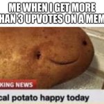 Local Potato Happy Today | ME WHEN I GET MORE THAN 3 UPVOTES ON A MEME | image tagged in local potato happy today,memes | made w/ Imgflip meme maker