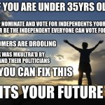 Future | IF YOU ARE UNDER 35YRS OLD; HELP NOMINATE AND VOTE FOR INDEPENDENTS YOUR AGE OR BE THE INDEPENDENT EVERYONE CAN VOTE FOR. THE BOOMERS ARE DROOLING; GEN X WAS MKULTRA'D BY CORPS AND THEIR POLITICIANS; ONLY YOU CAN FIX THIS; ITS YOUR FUTURE | image tagged in inspirational,politics | made w/ Imgflip meme maker