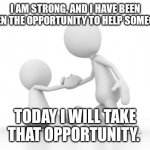 Take the opportunity to help someone | I AM STRONG, AND I HAVE BEEN GIVEN THE OPPORTUNITY TO HELP SOMEONE. TODAY I WILL TAKE THAT OPPORTUNITY. | image tagged in help up | made w/ Imgflip meme maker