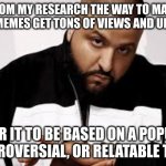 key to successful memes | FROM MY RESEARCH THE WAY TO MAKE YOUR MEMES GET TONS OF VIEWS AND UPVOTES; IS FOR IT TO BE BASED ON A POPULAR, CONTROVERSIAL, OR RELATABLE TOPIC. | image tagged in key to success,memes,x x everywhere | made w/ Imgflip meme maker