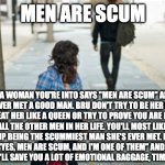 How to respond to women who say men are scum | MEN ARE SCUM; IF A WOMAN YOU'RE INTO SAYS "MEN ARE SCUM" AND SHE'S NEVER MET A GOOD MAN. BRU DON'T TRY TO BE HER SAVIOUR, DON'T TREAT HER LIKE A QUEEN OR TRY TO PROVE YOU ARE DIFFERENT FROM ALL THE OTHER MEN IN HER LIFE. YOU'LL MOST LIKELY FAIL & END UP BEING THE SCUMMIEST MAN SHE'S EVER MET. RATHER, SAY TO HER "YES, MEN ARE SCUM, AND I'M ONE OF THEM" AND GRACEFULLY WALK AWAY. IT'LL SAVE YOU A LOT OF EMOTIONAL BAGGAGE, TIME, AND ENERGY. | image tagged in man walking away | made w/ Imgflip meme maker