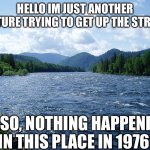 Just Another Picture that’s innocent | HELLO IM JUST ANOTHER PICTURE TRYING TO GET UP THE STREAM; ALSO, NOTHING HAPPENED IN THIS PLACE IN 1976 | image tagged in river,fun | made w/ Imgflip meme maker