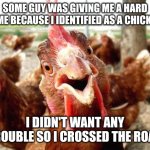 Chicken | SOME GUY WAS GIVING ME A HARD TIME BECAUSE I IDENTIFIED AS A CHICKEN; I DIDN'T WANT ANY TROUBLE SO I CROSSED THE ROAD | image tagged in chicken | made w/ Imgflip meme maker