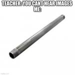 Metal pipe | TEACHER: YOU CANT HEAR IMAGES 
ME: | image tagged in metal pipe | made w/ Imgflip meme maker