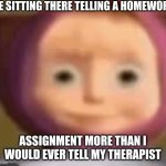 They really do be asking odd questions though | ME SITTING THERE TELLING A HOMEWORK; ASSIGNMENT MORE THAN I WOULD EVER TELL MY THERAPIST | image tagged in masha,funny i guess | made w/ Imgflip meme maker