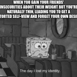 there is such a thing as "too much empathy." | WHEN YOU GAIN YOUR FRIENDS' INSECURITIES ABOUT THEIR WEIGHT BUT YOU'RE NATURALLY THIN, LEADING YOU TO GET A DISTORTED SELF-VIEW AND FORGET YOUR OWN DESIRES. | image tagged in the day i lost my identity,identity crisis,overweight,empathy | made w/ Imgflip meme maker