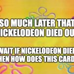i dont know what title im gonna name this | SO MUCH LATER THAT NICKELODEON DIED OUT; WAIT IF NICKELODEON DIED OUT THEN HOW DOES THIS CARD EXIST | image tagged in spongebob time card background | made w/ Imgflip meme maker
