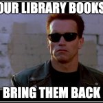 Terminator library books | YOUR LIBRARY BOOKS... BRING THEM BACK | image tagged in arnold schwarzenegger terminator | made w/ Imgflip meme maker