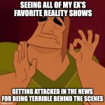 Pacha, Emperor's new groove | SEEING ALL OF MY EX'S FAVORITE REALITY SHOWS; GETTING ATTACKED IN THE NEWS FOR BEING TERRIBLE BEHIND THE SCENES | image tagged in pacha emperor's new groove | made w/ Imgflip meme maker