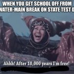 After 10000 years I'm free | WHEN YOU GET SCHOOL OFF FROM A WATER-MAIN BREAK ON STATE TEST DAY | image tagged in after 10000 years i'm free | made w/ Imgflip meme maker