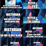 Netflix delusional | NETFLIX; YES; DO YOU KNOW CLEOPATRA IS NOT NATIVE EGYPTIAN BUT A GREEK; HISTORIAN; NETFLIX; AND EVEN EGYPTIAN AGREE WITH THIS; OF COURSE; HISTORIAN; HISTORIAN; NETFLIX; SO SHE IS NOT BLACK; I DON'T CARE WHAT YOU SAYING, SHE IS BLACK; HISTORIAN; HISTORIAN; NETFLIX; NETFLIX; WHAT DO YOU MEAN?
EVEN EGYPTIAN ARE NOT BLACK! THEY WEREN'T AFRICAN THEN | image tagged in patrick star and man ray,netflix,racism | made w/ Imgflip meme maker