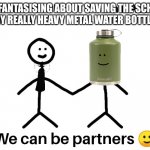 Does anyone else just randomly be like: imma save the school soon | ME: *FANTASISING ABOUT SAVING THE SCHOOL*
MY REALLY HEAVY METAL WATER BOTTLE:; :) | image tagged in our partnerships | made w/ Imgflip meme maker