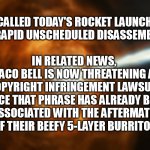 Space X Taco Bell | SPACE X CALLED TODAY'S ROCKET LAUNCH FAILURE 
A “RAPID UNSCHEDULED DISASSEMBLY.”
   

IN RELATED NEWS, 
TACO BELL IS NOW THREATENING A 
COPYRIGHT INFRINGEMENT LAWSUIT 
SINCE THAT PHRASE HAS ALREADY BEEN 
ASSOCIATED WITH THE AFTERMATH 
OF THEIR BEEFY 5-LAYER BURRITO... | image tagged in spaceexplosion | made w/ Imgflip meme maker