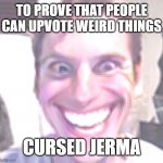Why not? Joining the fun of triggering the fun stream. (NOT UPVOTE BEGGING!) | TO PROVE THAT PEOPLE CAN UPVOTE WEIRD THINGS; CURSED JERMA | image tagged in to prove that anyone can upvote anything,funny,memes,when the imposter is sus | made w/ Imgflip meme maker