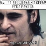I wouldn't. It'd fall to the floor. | ME: WHAT IF I DON'T CATCH THE BALL?
GYM TEACHER: | image tagged in you wouldnt get it,memes,funny,antimeme | made w/ Imgflip meme maker