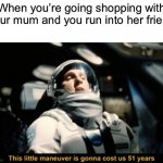 They never stop talking! | When you’re going shopping with your mum and you run into her friend | image tagged in this little manoeuvre is gonna cost us 51 years,memes,funny,relatable,why must you hurt me in this way | made w/ Imgflip meme maker