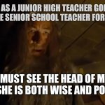 Senior school teacher knows their shit (abbreviated version) | ME AS A JUNIOR HIGH TEACHER GOING TO THE SENIOR SCHOOL TEACHER FOR HELP:; I MUST SEE THE HEAD OF MY ORDER. SHE IS BOTH WISE AND POWERFUL. | image tagged in gandalf i must see the head of my order,teaching,education,high school,lotr,gandalf | made w/ Imgflip meme maker