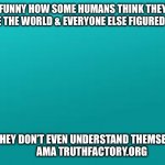teal color.jpg | FUNNY HOW SOME HUMANS THINK THEY HAVE THE WORLD & EVERYONE ELSE FIGURED OUT; YET THEY DON’T EVEN UNDERSTAND THEMSELVES 
          AMA TRUTHFACTORY.ORG | image tagged in teal color jpg | made w/ Imgflip meme maker