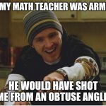 The cafeteria lady cut me deep, but... | IF MY MATH TEACHER WAS ARMED; HE WOULD HAVE SHOT ME FROM AN OBTUSE ANGLE | image tagged in science bitch,janitor,librarian,principal,casper the friendly ghost,fireworks | made w/ Imgflip meme maker