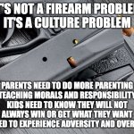Its a culture problem | IT'S NOT A FIREARM PROBLEM
IT'S A CULTURE PROBLEM; PARENTS NEED TO DO MORE PARENTING
TEACHING MORALS AND RESPONSIBILITY
KIDS NEED TO KNOW THEY WILL NOT ALWAYS WIN OR GET WHAT THEY WANT
KIDS NEED TO EXPERIENCE ADVERSITY AND OVERCOME IT | image tagged in firearm with ammo and magazine | made w/ Imgflip meme maker