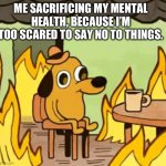 Its fine | ME SACRIFICING MY MENTAL HEALTH, BECAUSE I’M TOO SCARED TO SAY NO TO THINGS. | image tagged in its fine | made w/ Imgflip meme maker