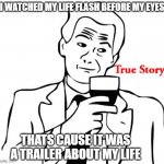 true story. | I WATCHED MY LIFE FLASH BEFORE MY EYES; THATS CAUSE IT WAS A TRAILER ABOUT MY LIFE | image tagged in memes,true story | made w/ Imgflip meme maker