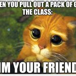 They r always like this | WHEN YOU PULL OUT A PACK OF GUM
THE CLASS:; "IM YOUR FRIEND" | image tagged in memes,shrek cat,funny,relatable | made w/ Imgflip meme maker