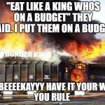I rule indeed. | "EAT LIKE A KING WHOS ON A BUDGET" THEY SAID. I PUT THEM ON A BUDGET. AT BEEEEKAYYY HAVE IT YOUR WAY
YOU RULE | image tagged in burger king on fire | made w/ Imgflip meme maker
