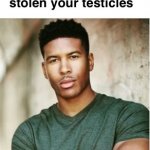 Unfortunately I have stolen your testicles