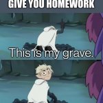 suffering | WHEN THE TEACHERS GIVE YOU HOMEWORK | image tagged in this is my grave | made w/ Imgflip meme maker