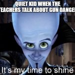 Quiet kid | QUIET KID WHEN THE TEACHERS TALK ABOUT GUN DANGER | image tagged in megamind it s my time to shine | made w/ Imgflip meme maker