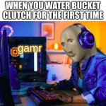 gamr | WHEN YOU WATER BUCKET CLUTCH FOR THE FIRST TIME; gamr | image tagged in gamr,memes | made w/ Imgflip meme maker