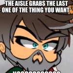 The thing you wanted is gone... | *WHEN THE GUY DOWN THE AISLE GRABS THE LAST ONE OF THE THING YOU WANT*; NOOOOOOOOOOO | image tagged in wabba-doop-warp | made w/ Imgflip meme maker