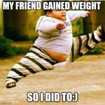 fat asian kid | MY FRIEND GAINED WEIGHT; SO I DID TO:) | image tagged in fat asian kid | made w/ Imgflip meme maker