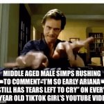 this is true | MIDDLE AGED MALE SIMPS RUSHING TO COMMENT “I’M SO EARLY ARIANA STILL HAS TEARS LEFT TO CRY” ON EVERY 12 YEAR OLD TIKTOK GIRL’S YOUTUBE VIDEOS | image tagged in gifs,youtube,tiktok,funny,simps,wtf | made w/ Imgflip video-to-gif maker