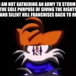 Could you repeat that? | SARAH, I AM NOT GATHERING AN ARMY TO STORM KONAMI HQ FOR THE SOLE PURPOSE OF GIVING THE RIGHTS TO THE METAL GEAR AND SILENT HILL FRANCHISES BACK TO HIDEO KOJIMA. | image tagged in sarah i am not going to do a rap battle | made w/ Imgflip meme maker