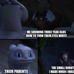 How to train your dragon 3 | ME SHOWING THREE YEAR OLDS HOW TO TURN THEIR EYES WHITE; THE SMALL ROBOT I MADE WHEN I WAS 6; THEIR PARENTS | image tagged in how to train your dragon 3 | made w/ Imgflip meme maker