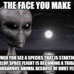 This is why Aliens won't visit us | THE FACE YOU MAKE; WHEN YOU SEE A SPECIES THAT IS STARTING TO DEVELOP SPACE FLIGHT IS BECOMING A TRIBALISTIC AND BARBAROUS ANIMAL BECAUSE OF HURT FEELINGS | image tagged in why aliens won't talk to us | made w/ Imgflip meme maker