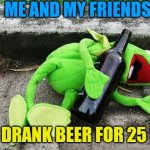Drunk Kermit | ME AND MY FRIENDS; JUST DRANK BEER FOR 25 DAYS | image tagged in drunk kermit | made w/ Imgflip meme maker
