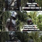 Mando and boba | Yanno, I blew up a Star Destroyer when I was 12; I would have killed a Jedi Master too, but my friends wouldn't let me; When I was twelve I was almost killed by a battle droid; Cool | image tagged in mando and boba | made w/ Imgflip meme maker