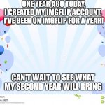 One year on Imglfip | ONE YEAR AGO TODAY, I CREATED MY IMGFLIP ACCOUNT. 

I'VE BEEN ON IMGFLIP FOR A YEAR! CAN'T WAIT TO SEE WHAT MY SECOND YEAR WILL BRING | image tagged in celebrate with balloons | made w/ Imgflip meme maker
